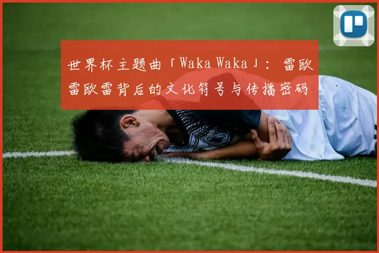 世界杯主题曲「Waka Waka」:雷欧雷欧雷背后的文化符号与传播密码