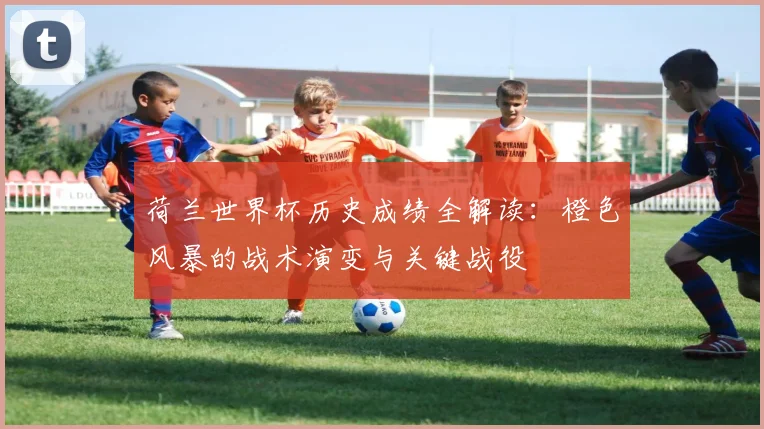 荷兰世界杯历史成绩全解读：橙色风暴的战术演变与关键战役