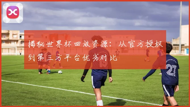 揭秘世界杯回放资源：从官方授权到第三方平台优劣对比