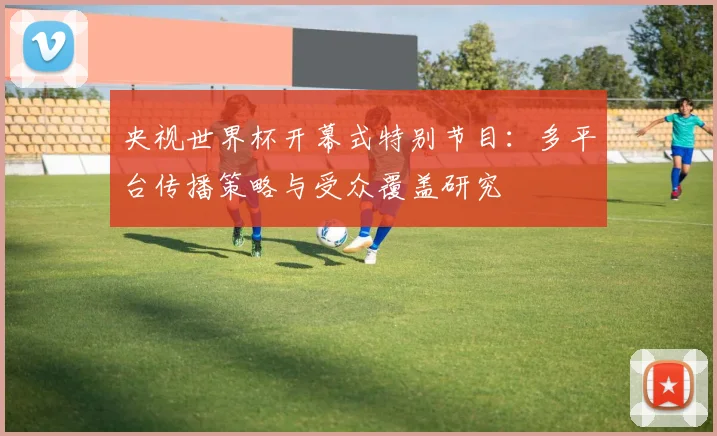 央视世界杯开幕式特别节目:多平台传播策略与受众覆盖研究