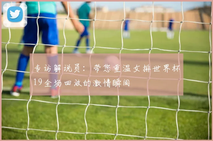 专访解说员:带您重温女排世界杯19全场回放的激情瞬间