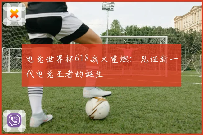 电竞世界杯618战火重燃:见证新一代电竞王者的诞生