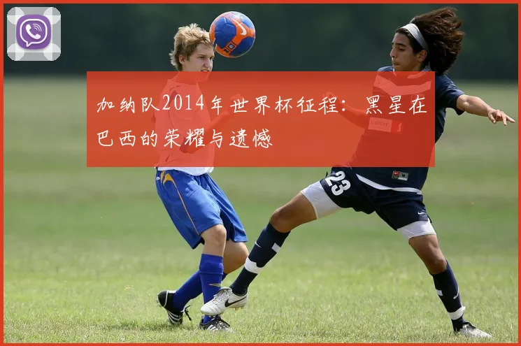 加纳队2014年世界杯征程：黑星在巴西的荣耀与遗憾