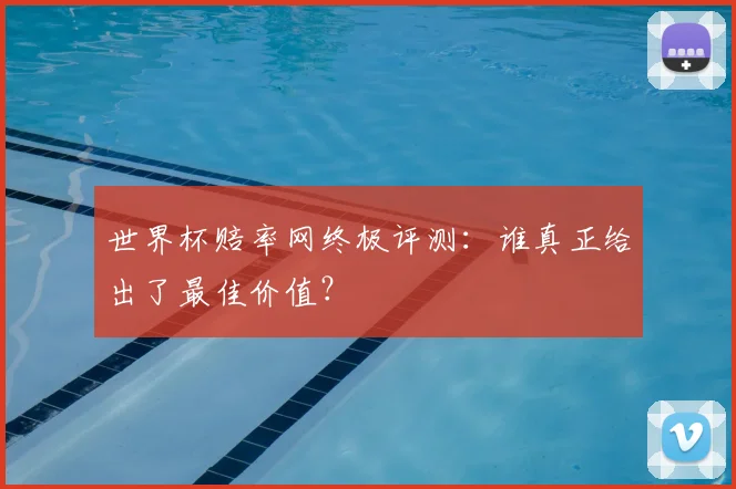 世界杯赔率网终极评测:谁真正给出了最佳价值?