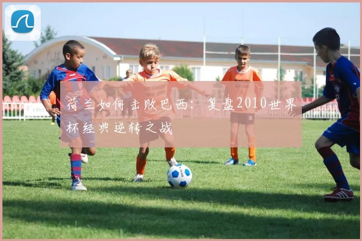 荷兰如何击败巴西：复盘2010世界杯经典逆转之战
