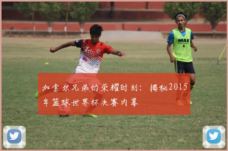 加索尔兄弟的荣耀时刻：揭秘2015年篮球世界杯决赛内幕
