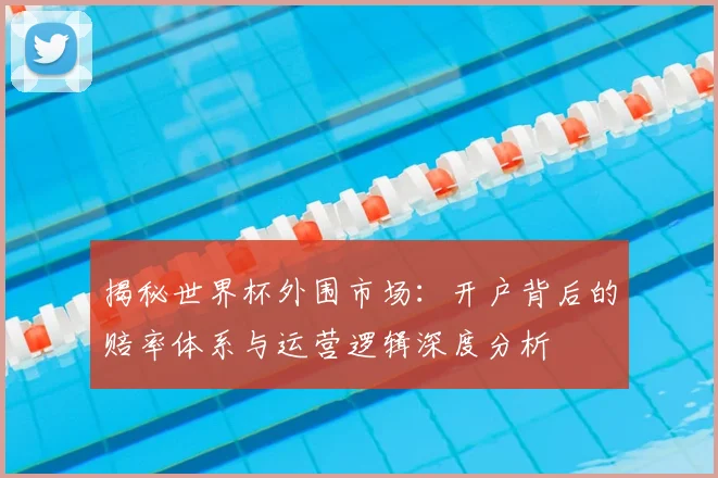 揭秘世界杯外围市场：开户背后的赔率体系与运营逻辑深度分析