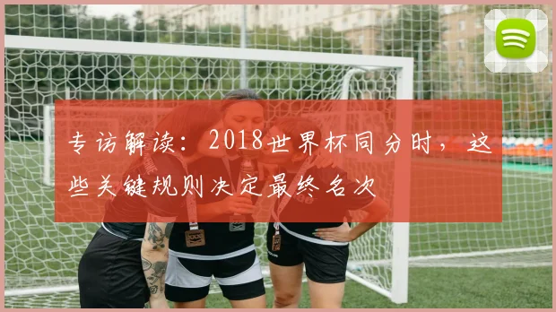 专访解读:2018世界杯同分时,这些关键规则决定最终名次