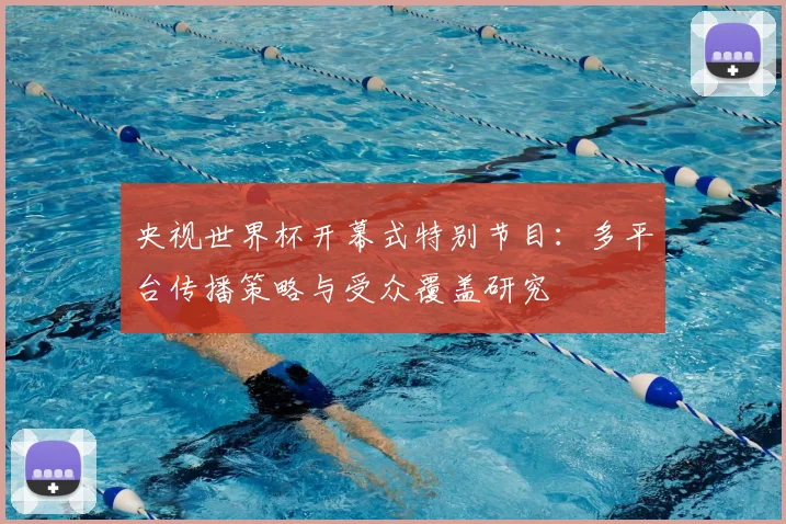 央视世界杯开幕式特别节目:多平台传播策略与受众覆盖研究