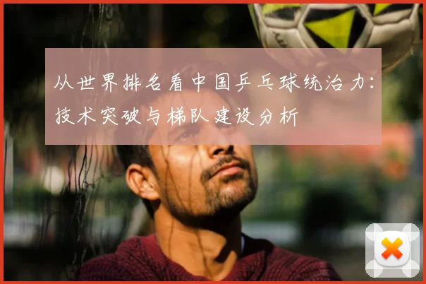 从世界排名看中国乒乓球统治力：技术突破与梯队建设分析