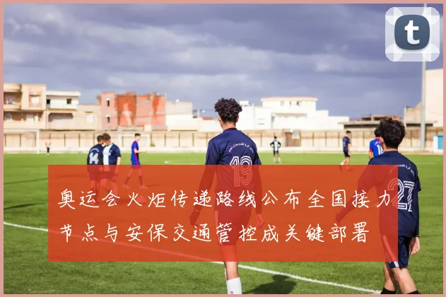 奥运会火炬传递路线公布全国接力节点与安保交通管控成关键部署