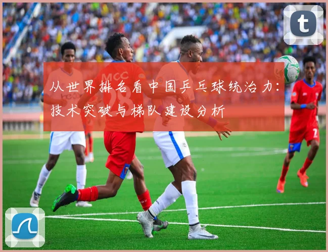 从世界排名看中国乒乓球统治力：技术突破与梯队建设分析