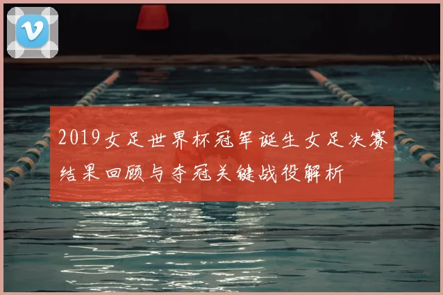 2019女足世界杯冠军诞生女足决赛结果回顾与夺冠关键战役解析